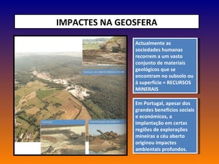 IMPACTES NA GEOSFERA Actualmente as sociedades humanas recorrem a um vasto conjunto de materiais geológicos que se encontram no subsolo ou à superfície = RECURSOS MINERAIS Em Portugal, apesar dos grandes benefícios sociais e económicos, a implantação em certas regiões de explorações mineiras a céu aberto originou impactes ambientais profundos. 