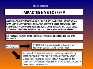 IMPACTES NA GEOSFERA Ficha de Trabalho A UTILIZAÇÃO INDISCRIMINADA DE RECURSOS NATURAIS , ASSOCIADA A UMA VISÃO “ANTROPOCÊNTRICA” NA GESTÃO DESSES RECURSOS , BEM COMO A CAPACIDADE DE REGENERAÇÃO DOS SISTEMAS NATURAIS , SÃO ALGUMAS QUESTÕES  SOBRE AS QUAIS O SER HUMANO DEVE REFLECTIR! Em Portugal existem cerca de 80 áreas mineiras abandonadas que urge reabilitar! POLUIÇÃO A POLUIÇÃO é uma alteração indesejável ao nível dos vários SUBSISTEMAS TERRESTRES! A POLUIÇÃO É UMA ALTERAÇÃO HUMANA , ATRAVÉS DA INTRODUÇÃO DIRECTA OU INDIRECTA DE SUBSTÂNCIAS , VIBRAÇÕES, CALOR OU RUÍDO NO AR, NA ÁGUA OU NO SOLO, SUSCEPTÍVEIS DE PREJUDICAR A SAÚDE HUMANA OU A QUALIDADE  DO AMBIENTE! 