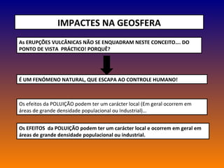 IMPACTES NA GEOSFERA As ERUPÇÕES VULCÂNICAS NÃO SE ENQUADRAM NESTE CONCEITO…. DO PONTO DE VISTA  PRÁCTICO! PORQUÊ? É UM FENÓMENO NATURAL, QUE ESCAPA AO CONTROLE HUMANO! Os efeitos da POLUIÇÃO podem ter um carácter local (Em geral ocorrem em áreas de grande densidade populacional ou Industrial)…  Os EFEITOS  da POLUIÇÃO podem ter um carácter local e ocorrem em geral em áreas de grande densidade populacional ou industrial. 
