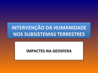 IMPACTES NA GEOSFERA INTERVENÇÃO DA HUMANIDADE NOS SUBSISTEMAS TERRESTRES 