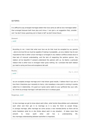 GD TOPICS
It is difficult to say arranged marriages better than love same as well as love marriages better
than arranged because both have plus and minus. I can give u an suggestion that, consider
coin "we don't know upcoming coin is head or tell" we don't know future.
Aswani
, said
Mar 10, 2013
According to me i insist that what ever love we do that must be accepted by our parents
..dare to do love fist we must be capable of making it acceptable..,so evry relation has its own
imporatence that is either a love marriage or arranged.In any relation conflicts araises doue to
thae lack of mutuval understading. and the lack of respecting the partens opinion. Any
relation wil be beautiful if careand understand the patners with us. So blame a particular
relation that is either love or arranged mater gives nothing. So i conclude that both relation
jus need a caring and love and acceptance dat said
Nusky
, said
Mar 5, 2013
we are accepted arrange marriage and it had shown good results. I believe that if you are in
love then it becomes your necessity to marry. Like nowadays a new point is coming in society
called live in relationship. It's good as it gives same rights to your girlfriend like your wife.
So I think by arrange marriage it will take time but it is always good.
Suganya, said Feb 28, 2013
In love marriage we get to know about each other, what he/she likes,dislikes and understand
each other and then get in to marriage so it is easy for them to accept things.
ln arrange marriage ,after marriage we come across a new member,family so there will be
some hesitation what he or she thinks about each in any situation . It takes more than
amonth to know eacth other and live a understanding life.
Any marriage understanding between eachother is important.
 