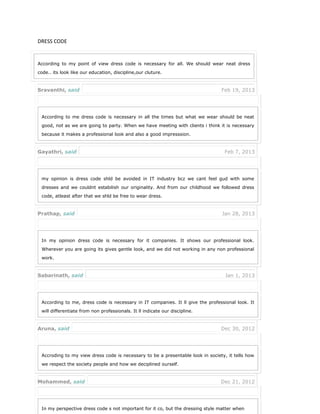 DRESS CODE
According to my point of view dress code is necessary for all. We should wear neat dress
code.. its look like our education, discipline,our cluture.
Sravanthi, said Feb 19, 2013
According to me dress code is necessary in all the times but what we wear should be neat
good, not as we are going to party. When we have meeting with clients i think it is necessary
because it makes a professional look and also a good impresssion.
Gayathri, said Feb 7, 2013
my opinion is dress code shld be avoided in IT industry bcz we cant feel gud with some
dresses and we couldnt estabilish our originality. And from our childhood we followed dress
code, atleast after that we shld be free to wear dress.
Prathap, said Jan 28, 2013
In my opinion dress code is necessary for it companies. It shows our professional look.
Wherever you are going its gives gentle look, and we did not working in any non professional
work.
Sabarinath, said Jan 1, 2013
According to me, dress code is necessary in IT companies. It ll give the professional look. It
will differentiate from non professionals. It ll indicate our discipline.
Aruna, said Dec 30, 2012
Accroding to my view dress code is necessary to be a presentable look in society, it tells how
we respect the society people and how we deciplined ourself.
Mohammed, said Dec 21, 2012
In my perspective dress code s not important for it co, but the dressing style matter when
 
