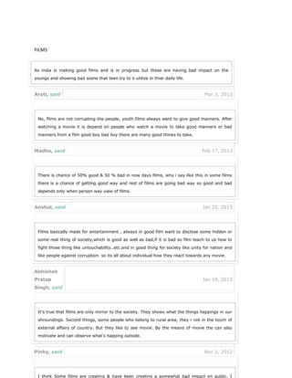 FILMS
As india is making good films and is in progress but these are having bad impact on the
youngs and showing bad scene that teen try to b utilize in thier daily life.
Arati, said Mar 3, 2013
No, films are not corrupting the people, youth.films always want to give good manners. After
watching a movie it is depend on people who watch a movie to take good manners or bad
manners.from a film good boy bad boy there are many good thinks to take.
Madhu, said Feb 17, 2013
There is chance of 50% good & 50 % bad in now days films, why i say like this in some films
there is a chance of getting good way and rest of films are going bad way so good and bad
depends only when person way view of films.
Anshul, said Jan 25, 2013
Films basically made for entertainment , always in good film want to disclose some hidden or
some real thing of society,which is good as well as bad,if it is bad so film teach to us how to
fight those thing like untouchability..etc.and in good thing for society like unity for nation and
like people against corruption. so its all about individual how they react towards any movie.
Abhishek
Pratap
Singh, said
Jan 19, 2013
It’s true that films are only mirror to the society. They shows what the things happings in our
shroundings. Second things, some people who belong to rural area, they r not in the touch of
external affairs of country. But they like to see movie. By the means of movie the can also
motivate and can observe what’s happing outside.
Pinky, said Nov 1, 2012
I think Some films are creating & have been creating a somewhat bad impact on public. I
 