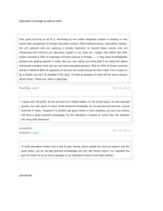 Education in foreign as well as india
Join family
Very good morning to all of u. According to me Indian education system is lacking in may
points with comparison to foreign education system. Many political issues, reservation system,
the rich persons who are opening a private institution to income there money only are
influencing and harming our education system a lot. Now we r happy that NASA has 20%
Indian scientist & 40% of engineers of India working in foreign..... n may more knowledgable
persons are getting popular in India. But you can realize one thing that if we solve the above
mentioned problems then we can get more educated persons. May be 50% of Indian scientist
will be in NASA & 80% of engineers of all over the world should be from India. This is seem to
be a dream now but its possible if the govt. of India & peoples of India will be more concern
about these. Thank you. Have a good day.
Punitha, said Mar 16, 2013
I agree with all points. As we all know A.P.J Abdul Kalam, In his school years, he had average
grades, but was desire to learn more practical knowledge. So he learned and became a great
Scientist in India.. Suppose if a student get good marks in their subjects, we can't say he/she
will have a good practical knowledge. So the education is based on which way the students
are using that education.
AVANISH
PANDEY, said
Mar 15, 2013
In India education means only a way to gain money ,there people are work as teacher only for
good salary .we do not gat practical knowledges we only get theory theory .so i appeled the
govt of indian to do so many changes in our education systum and make perfect.
 