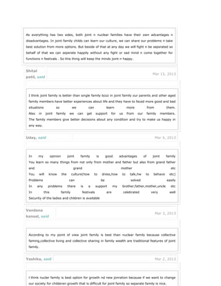 As everything has two sides, both joint n nuclear families have their own advantages n
disadvantages. In joint family childs can learn our culture, we can share our problems n take
best solution from more options. But beside of that at any day we will fight n be sepsrated so
behalf of that we can seperate happily without any fight or sad mind n come together for
functions n festivals . So this thing will keep the minds joint n happy.
Shital
patil, said
Mar 15, 2013
I think joint family is better than single family bcoz in joint family our parents and other aged
family members have better experiences about life and they have to faced more good and bad
situations so we can learn more from them.
Also in joint family we can get support for us from our family members.
The family members give better decisions about any condition and try to make us happy in
any way.
Uday, said Mar 9, 2013
In my opinion joint family is good advantages of joint family
You learn so many things from not only from mother and father but also from grand father
and grand mother etc
You will know the culture(how to dress,how to talk,hw to behave etc)
Problems can be solved easily
In any problems there is a support my brother,father,mother,uncle etc
In this family festivals are celebrated very well
Security of the ladies and children is available
Vandana
kansal, said
Mar 3, 2013
According to my point of view joint family is best than nuclear family because collective
faming,collective living and collective sharing in family wealth are traditional features of joint
family.
Yashika, said Mar 2, 2013
l think nucler family is best option for growth nd new jonration because if we want to change
our society for childeren growth that is difficult for joint family so separate family is nice.
 