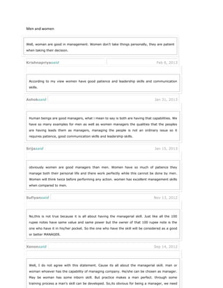 Men and women
Well, woman are good in management. Women don’t take things personally, they are patient
when taking their decision.
Krishnapriyasaid Feb 8, 2013
According to my view women have good patience and leadership skills and communication
skills.
Ashoksaid Jan 31, 2013
Human beings are good managers, what i mean to say is both are having that capabilities. We
have so many examples for men as well as women managers the qualities that the peoples
are having leads them as managers, managing the people is not an ordinary issue so it
requires patience, good communication skills and leadership skills.
Srijasaid Jan 15, 2013
obviously women are good managers than men. Women have so much of patience they
manage both their personal life and there work perfectly while this cannot be done by men.
Women will think twice before performing any action. women has excellent management skills
when compared to men.
Sufiyansaid Nov 13, 2012
No,this is not true because it is all about having the managerial skill. Just like all the 100
rupee notes have same value and same power but the owner of that 100 rupee note is the
one who have it in his/her pocket. So the one who have the skill will be considered as a good
or better MANAGER.
Xenonsaid Sep 14, 2012
Well, I do not agree with this statement. Cause its all about the managerial skill. man or
woman whoever has the capability of managing company. He/she can be chosen as manager.
May be woman has some inborn skill. But practice makes a man perfect. through some
training process a man’s skill can be developed. So,its obvious for being a manager, we need
 
