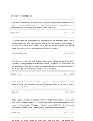 Education in public and private
Hi this is Rohit from jaynagar and in my opinion education is essencial need in the present era
because its make us well educated,well civilised and well cultured which couldn’t be found in
government school so according to me private school is better for it.
Thiru, said Dec 24, 2012
In private schools the authorites mainly concentrating on the results,they taking care of
brilliant students and leave away the other students they have a goal to reach to sustain in
the field, but in case of public schools even if they showing the results or not is doesn’t
matter. So, the staffs are not taking care about the results of students.
N.R.Sudharsan, said Dec 22, 2012
According to me, most of the staffs working in public school r well experienced. Bt they did’nt
share their knowledge nd their thinkinks to the students, except few. This is main reason for
the fall of public schools. But in the case of private school they give fully satisfied training to
the students. But we should consider the school fees as investment.
Rakesh, said Dec 17, 2012
As per my point of view private school are very good in all aspect because there is no doubt
that they charge much than public scool,But for sustainable growth of your child its good to
invest in starting of his/her career than in near future.
Vijay, said Dec 6, 2012
As per my point view i think public school better than the private schools becas peoples spend
more money in private scholls but in a public schools peoples spend money less and get good
scores in our studies.. So,, i think public better than private schools. Why we want to spend
more money to private schools.. In that pleae we have to spend in poor childrens.
Ishika, said Nov 28, 2012
Wll as per me, private schools are much better than public and it has reasons also.
 