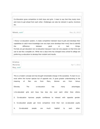 Co–Education gives competition to both boys and girls. I mean to say that they study more
and more to get ahead from each other. Challanges can also be noticed in sports, functions
etc.
Nilesh, said May 18, 2012
I favour co-education system, it creats competition between boys & girls and develops their
capabilities to catch more knowledge over any topic even develops their mind, how to identify
the difference between good or bad things.
Formely we got education non co-education because it was not very popular on that time and
use to see like a tangible sin. While now a days time has changed every school & college are
preferring co-education to develop their student and results.
Krishna
Muraree
Roy, said
Apr 7, 2012
This is a modern concept and has brought remarkable change in the sociesties. To learn to co-
exist within the human species but of opposite sex. It gives greater understanding to the
meaning of Men are from Mars, Women are from Venus.
Obvoisly The co-education has many advantages.
1.Co-educated girls and boys has less shy over each other than others.
2. Co-education inproves people confidense to interact with opposite gender.
3. Co-educated people get more competiive mind than non co-educated pupils.
4. Co-educated people are much helpfull to each other.
5. Co-educated people have strong friendship bond than others.
 