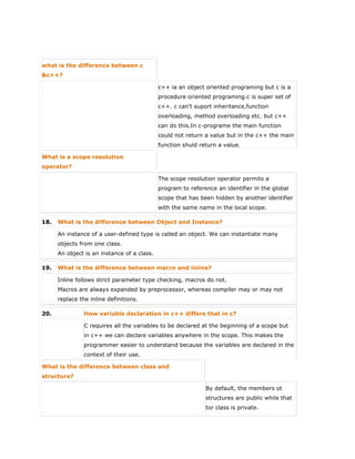 what is the difference between c
&c++?
c++ ia an object oriented programing but c is a
procedure oriented programing.c is super set of
c++. c can't suport inheritance,function
overloading, method overloading etc. but c++
can do this.In c-programe the main function
could not return a value but in the c++ the main
function shuld return a value.
What is a scope resolution
operator?
The scope resolution operator permits a
program to reference an identifier in the global
scope that has been hidden by another identifier
with the same name in the local scope.
18. What is the difference between Object and Instance?
An instance of a user-defined type is called an object. We can instantiate many
objects from one class.
An object is an instance of a class.
19. What is the difference between macro and iniine?
Inline follows strict parameter type checking, macros do not.
Macros are always expanded by preprocessor, whereas compiler may or may not
replace the inline definitions.
20. How variable declaration in c++ differs that in c?
C requires all the variables to be declared at the beginning of a scope but
in c++ we can declare variables anywhere in the scope. This makes the
programmer easier to understand because the variables are declared in the
context of their use.
What is the difference between class and
structure?
 By default, the members ot
structures are public while that
tor class is private.
 