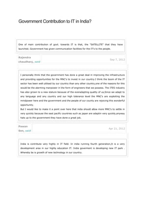 Government Contribution to IT in India?
One of main contribution of govt. towards IT is that, the "SATELLITE" that they have
launched. Government has given communication facilities for the IT’s to the people.
Rajendra
chaudhary, said
Sep 7, 2012
I personally think that the government has done a great deal in improving the infrastructure
and providing opportunities for the MNC’s to invest in our country.I think the boom of the IT
sector has been well utilised by our country than any other country,one of the reasons for this
would be the alarming manpower in the form of engineers that we possess. The ITES industry
has also grown to a new stature because of the everadapting quality of us,Since we adapt to
any language and any country and our high tolerance level the MNC’s are exploiting the
mindpower here and the government and the people of our county are rejoicing this wonderful
opportunity.
But I would like to make it a point over here that india should allow more MNC’s to settle in
very quickly because the east pacific countries such as japan are adaptin very quickly,anyway
hats up to the government they have done a great job.
Pawan
Sen, said
Apr 21, 2012
India is contribute very highly in IT field. In india running fourth generation,It is a very
development area in our highly education IT. India goverment is developing new IT park .
Whereby be is growth of new technology in our country.
 