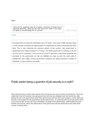 Dams
, said
Dams are for supplying water for irrigation, prevention of floods and to
generate electricity. Dams are the main source for water in dry areas.
It’s good to use technology for our survival. Dec 27, 2012
The government of India has contributed a lot in IT sector. A lot many IT MNC has been setup
in India thereby increasing the opportunities for employment as well as preventing the brain
drain. This is also improving the economy growth of the country. Now government is
supporting many research projects in IT sector. The Indian government is working on the set
up of it's own IT companies . This is an era of IT and IT education is also being supported and
promoted by the government so that we INDIANs can cope up with the world wide IT
development and usage. Various government programs are being launched to spread IT
awareness in urba as well as rural areas.
Public sector being a guarntor of job security is a myth?
After getting the job in public sector person have full job security and no tension of loosing job. This is the
reality that most of the person who get government job they are intelligent and hard worker but after
getting the job in the government sector they become lazy and they don't work properly. I think 100% job
security is the problem for the government sector performance. In comparing with the private sector there
is not much burden of work not much competition no target of the performance, unfortunately this type
benefits and security reduce the performance of the government servant performance and make them
corrupt, as taking bribe. .
 