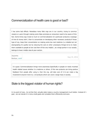 Commercialization of health care is good or bad?
State is the biggest violator of human rights?
In my point of view , its not like that. actually state makes a country management much better. Instead of 1
goal , we can devide it in many small goals and complete them effieciently and soon.
Os
t has some bad effects. Nowadays many fake orgs are in our country, trying to convince
viewers or users through making some false promises.so consumers need to be aware of this
fact. Some times orgs invest to much on commercialization of a particular product(i.e wastage
of time & money both ) than to concentrate on developing other necessary products.If those
type of org. Keep their concentration on making some low cost medicine (i.e reliable but not
downgrading it’s quality but by reducing the cost on other unecessary things) & try to make
them avaliable to people at low cost then it’ll be very helpful , as a large portion in our society
belongs to lower middle class & poor section.
Jayanta
Sarkar, said
Aug 19, 2012
It is good. Commercialization brings more awareness Specifically in people on newly invented
health related issues whether it is medicine or others .If the new products can bring positive
feedback from people after using it, then the org. will take care of it & can make a big
invesment to launch more no. s of products which can cover a large mass in society.
 