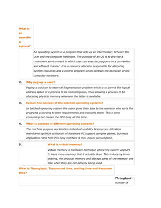 What is
an
operatin
g
system?
An operating system is a program that acts as an intermediary between the
user and the computer hardware. The purpose of an OS is to provide a
convenient environment in which user can execute programs in a convenient
and efficient manner. It is a resource allocator responsible for allocating
system resources and a control program which controls the operation of the
computer hardware.
2. Why paging is used?
Paging is solution to external fragmentation problem which is to permit the logical
address space of a process to be noncontiguous, thus allowing a process to be
allocating physical memory wherever the latter is available.
3. Explain the concept of the batched operating systems?
In batched operating system the users gives their jobs to the operator who sorts the
programs according to their requirements and executes them. This is time
consuming but makes the CPU busy all the time.
4. What is purpose of different operating systems?
The machine purpose workstation individual usability &resources utilization
mainframe optimize utilization of hardware PC support complex games, business
application Hand held PCs Easy interface & min. power consumption.
5. What is virtual memory?
Virtual memory is hardware technique where the system appears
to have more memory that it actually does. This is done by time-
sharing, the physical memory and storage parts of the memory one
disk when they are not actively being used.
What is Throughput, Turnaround time, waiting time and Response
time?
Throughput :
number of
 