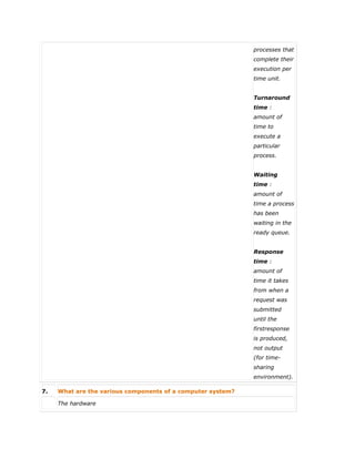processes that
complete their
execution per
time unit.
Turnaround
time :
amount of
time to
execute a
particular
process.
Waiting
time :
amount of
time a process
has been
waiting in the
ready queue.
Response
time :
amount of
time it takes
from when a
request was
submitted
until the
firstresponse
is produced,
not output
(for time-
sharing
environment).
7. What are the various components of a computer system?
 The hardware
 