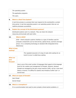  The operating system
 The application programs
 The users.
8. What is a Real-Time System?
A real time process is a process that must respond to the eventswithin a certain
time period. A real time operating system is an operating system that can run
realtime processes successfully.
9. Explain the concept of the Distributed systems?
Distributed systems work in a network. They can share the network
resources,communicate with each other.
10. What is SCSI?
SCSI - Small computer systems interface is a type of interface used for
computer components such as hard drives, optical drives, scanners and tape
drives. It is a competing technology to standard IDE (Integrated Drive
Electronics)
What is busy
waiting?
The repeated execution of a loop of code while waiting for an
event to occur is called busy waiting.
What are
java
threads?
Java is one of the small number of languages that support at the language
level for the creation and management of threads. However, because
threads are managed by the java virtual machine (JVM), not by a user-level
library or kernel, it is difficult to classify Java threads as either user- or
kernel-level.
17. What are types of threads?
 User thread
 Kernel thread
18. What is a semaphore?
It is a synchronization tool used to solve complex critical section problems. A
 