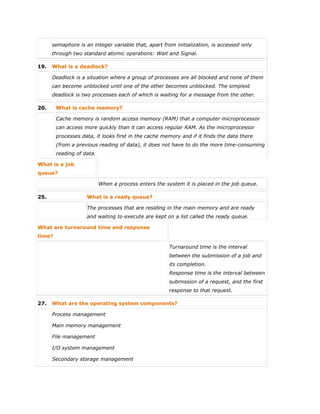 semaphore is an integer variable that, apart from initialization, is accessed only
through two standard atomic operations: Wait and Signal.
19. What is a deadlock?
Deadlock is a situation where a group of processes are all blocked and none of them
can become unblocked until one of the other becomes unblocked. The simplest
deadlock is two processes each of which is waiting for a message from the other.
20. What is cache memory?
Cache memory is random access memory (RAM) that a computer microprocessor
can access more quickly than it can access regular RAM. As the microprocessor
processes data, it looks first in the cache memory and if it finds the data there
(from a previous reading of data), it does not have to do the more time-consuming
reading of data.
What is a job
queue?
When a process enters the system it is placed in the job queue.
25. What is a ready queue?
The processes that are residing in the main memory and are ready
and waiting to execute are kept on a list called the ready queue.
What are turnaround time and response
time?
Turnaround time is the interval
between the submission of a job and
its completion.
Response time is the interval between
submission of a request, and the first
response to that request.
27. What are the operating system components?
 Process management
 Main memory management
 File management
 I/O system management
 Secondary storage management
 