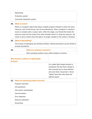  Networking
 Protection system
 Command interpreter system
28. What is mutex?
Mutex is a program object that allows multiple program threads to share the same
resource, such as file access, but not simultaneously. When a program is started a
mutex is created woth a unique name. After this stage, any thread that needs the
resource must lock the mutex from other threads while it is using the resource. the
mutex is set to unlock when the data is no longer needed or the routine is finished.
29. What is Marshalling?
The process of packaging and sending interface method parameters across thread or
process boundaries.
30. What are residence monitors?
Early operating systems were called residence monitors.
Why thread is called as a lightweight
process?
It is called light weight process to
emphasize the fact that a thread is
like a process but is more efficient
and uses fewer resources( n hence
“lighter”)and they also share the
address space.
32. What are operating system services?
 Program execution
 I/O operations
 File system manipulation
 Communication
 Error detection
 Resource allocation
 Accounting
 