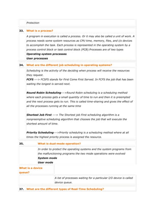  Protection
33. What is a process?
A program in execution is called a process. Or it may also be called a unit of work. A
process needs some system resources as CPU time, memory, files, and i/o devices
to accomplish the task. Each process is represented in the operating system by a
process control block or task control block (PCB).Processes are of two types
Operating system processes
User processes
34. What are the different job scheduling in operating systems?
Scheduling is the activity of the deciding when process will receive the resources
they request.
FCFS ---> FCSFS stands for First Come First Served. In FCFS the job that has been
waiting the longest is served next.
Round Robin Scheduling--->Round Robin scheduling is a scheduling method
where each process gets a small quantity of time to run and then it is preempted
and the next process gets to run. This is called time-sharing and gives the effect of
all the processes running at the same time
Shortest Job First ---> The Shortest job First scheduling algorithm is a
nonpreemptive scheduling algorithm that chooses the job that will execute the
shortest amount of time.
Priority Scheduling--->Priority scheduling is a scheduling method where at all
times the highest priority process is assigned the resource.
35. What is dual-mode operation?
In order to protect the operating systems and the system programs from
the malfunctioning programs the two mode operations were evolved
System mode
User mode
What is a device
queue?
A list of processes waiting for a particular I/O device is called
device queue.
37. What are the different types of Real-Time Scheduling?
 