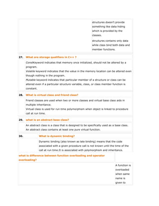  structures doesn’t provide
something like data hiding
which is provided by the
classes.
 structures contains only data
while class bind both data and
member functions.
27. What are storage qualifiers in C++ ?
ConstKeyword indicates that memory once initialized, should not be altered by a
program.
Volatile keyword indicates that the value in the memory location can be altered even
though nothing in the program.
Mutable keyword indicates that particular member of a structure or class can be
altered even if a particular structure variable, class, or class member function is
constant.
28. What is virtual class and friend class?
Friend classes are used when two or more classes and virtual base class aids in
multiple inheritance.
Virtual class is used for run time polymorphism when object is linked to procedure
call at run time.
29. what is an abstract base class?
An abstract class is a class that is designed to be specifically used as a base class.
An abstract class contains at least one pure virtual function.
30. What is dynamic binding?
Dynamic binding (also known as late binding) means that the code
associated with a given procedure call is not known until the time of the
call at run time.It is associated with polymorphism and inheritance.
what is difference between function overloading and operator
overloading?
A function is
overloaded
when same
name is
given to
 