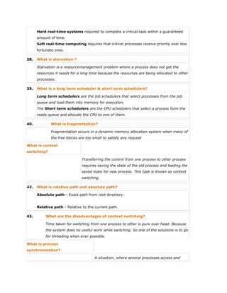 Hard real-time systems required to complete a critical task within a guaranteed
amount of time.
Soft real-time computing requires that critical processes receive priority over less
fortunate ones.
38. What is starvation ?
Starvation is a resourcemanagement problem where a process does not get the
resources it needs for a long time because the resources are being allocated to other
processes.
39. What is a long term scheduler & short term schedulers?
Long term schedulers are the job schedulers that select processes from the job
queue and load them into memory for execution.
The Short term schedulers are the CPU schedulers that select a process form the
ready queue and allocate the CPU to one of them.
40. What is fragmentation?
Fragmentation occurs in a dynamic memory allocation system when many of
the free blocks are too small to satisfy any request
What is context
switching?
Transferring the control from one process to other process
requires saving the state of the old process and loading the
saved state for new process. This task is known as context
switching.
42. What is relative path and absolute path?
Absolute path-- Exact path from root directory.
Relative path-- Relative to the current path.
43. What are the disadvantages of context switching?
Time taken for switching from one process to other is pure over head. Because
the system does no useful work while switching. So one of the solutions is to go
for threading when ever possible.
What is process
synchronization?
A situation, where several processes access and
 