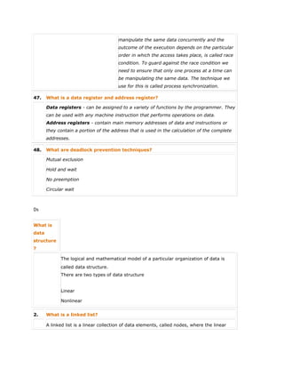 manipulate the same data concurrently and the
outcome of the execution depends on the particular
order in which the access takes place, is called race
condition. To guard against the race condition we
need to ensure that only one process at a time can
be manipulating the same data. The technique we
use for this is called process synchronization.
47. What is a data register and address register?
Data registers - can be assigned to a variety of functions by the programmer. They
can be used with any machine instruction that performs operations on data.
Address registers - contain main memory addresses of data and instructions or
they contain a portion of the address that is used in the calculation of the complete
addresses.
48. What are deadlock prevention techniques?
 Mutual exclusion
 Hold and wait
 No preemption
 Circular wait
Ds
What is
data
structure
?
The logical and mathematical model of a particular organization of data is
called data structure.
There are two types of data structure
 Linear
 Nonlinear
2. What is a linked list?
A linked list is a linear collection of data elements, called nodes, where the linear
 