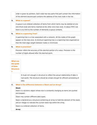 order is given by pointers. Each node has two parts first part contain the information
of the element second part contains the address of the next node in the list.
3. What is a queue?
A queue is an ordered collection of items from which items may be deleted at one
end (front end) and items inserted at the other end (rear end). It obeys FIFO rule
there is no limit to the number of elements a queue contains.
4. What is a spanning Tree?
A spanning tree is a tree associated with a network. All the nodes of the graph
appear on the tree once. A minimum spanning tree is a spanning tree organized so
that the total edge weight between nodes is minimized.
5. What is precision?
Precision refers the accuracy of the decimal portion of a value. Precision is the
number of digits allowed after the decimal point.
What are
the goals
of Data
Structure
?
It must rich enough in structure to reflect the actual relationship of data in
real world. The structure should be simple enough for efficient processing of
data.
7. What is the difference between a Stack and an Array?
Stack
 Stack is a dynamic object whose size is constantly changing as items are pushed
and popped .
 Stack may contain different data types.
 Stack is declared as a structure containing an array to hold the element of the stack,
and an integer to indicate the current stack top within the array.
 Stack is a ordered collection of items.
Array
 