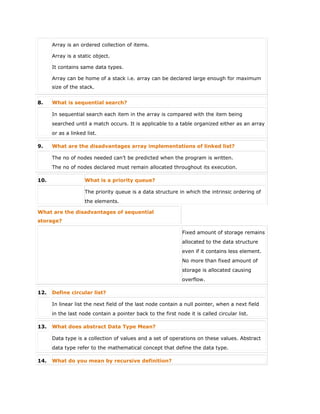  Array is an ordered collection of items.
 Array is a static object.
 It contains same data types.
 Array can be home of a stack i.e. array can be declared large enough for maximum
size of the stack.
8. What is sequential search?
In sequential search each item in the array is compared with the item being
searched until a match occurs. It is applicable to a table organized either as an array
or as a linked list.
9. What are the disadvantages array implementations of linked list?
The no of nodes needed can’t be predicted when the program is written.
The no of nodes declared must remain allocated throughout its execution.
10. What is a priority queue?
The priority queue is a data structure in which the intrinsic ordering of
the elements.
What are the disadvantages of sequential
storage?
Fixed amount of storage remains
allocated to the data structure
even if it contains less element.
No more than fixed amount of
storage is allocated causing
overflow.
12. Define circular list?
In linear list the next field of the last node contain a null pointer, when a next field
in the last node contain a pointer back to the first node it is called circular list.
13. What does abstract Data Type Mean?
Data type is a collection of values and a set of operations on these values. Abstract
data type refer to the mathematical concept that define the data type.
14. What do you mean by recursive definition?
 