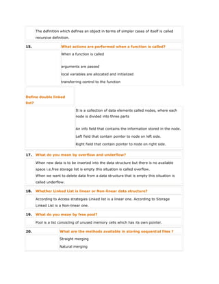 The definition which defines an object in terms of simpler cases of itself is called
recursive definition.
15. What actions are performed when a function is called?
When a function is called
 arguments are passed
 local variables are allocated and initialized
 transferring control to the function
Define double linked
list?
It is a collection of data elements called nodes, where each
node is divided into three parts
 An info field that contains the information stored in the node.
 Left field that contain pointer to node on left side.
 Right field that contain pointer to node on right side.
17. What do you mean by overflow and underflow?
When new data is to be inserted into the data structure but there is no available
space i.e.free storage list is empty this situation is called overflow.
When we want to delete data from a data structure that is empty this situation is
called underflow.
18. Whether Linked List is linear or Non-linear data structure?
According to Access strategies Linked list is a linear one. According to Storage
Linked List is a Non-linear one.
19. What do you mean by free pool?
Pool is a list consisting of unused memory cells which has its own pointer.
20. What are the methods available in storing sequential files ?
 Straight merging
 Natural merging
 