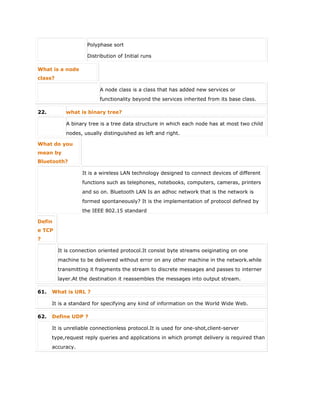  Polyphase sort
 Distribution of Initial runs
What is a node
class?
A node class is a class that has added new services or
functionality beyond the services inherited from its base class.
22. what is binary tree?
A binary tree is a tree data structure in which each node has at most two child
nodes, usually distinguished as left and right.
What do you
mean by
Bluetooth?
It is a wireless LAN technology designed to connect devices of different
functions such as telephones, notebooks, computers, cameras, printers
and so on. Bluetooth LAN Is an adhoc network that is the network is
formed spontaneously? It is the implementation of protocol defined by
the IEEE 802.15 standard
Defin
e TCP
?
It is connection oriented protocol.It consist byte streams oeiginating on one
machine to be delivered without error on any other machine in the network.while
transmitting it fragments the stream to discrete messages and passes to interner
layer.At the destination it reassembles the messages into output stream.
61. What is URL ?
It is a standard for specifying any kind of information on the World Wide Web.
62. Define UDP ?
It is unreliable connectionless protocol.It is used for one-shot,client-server
type,request reply queries and applications in which prompt delivery is required than
accuracy.
 