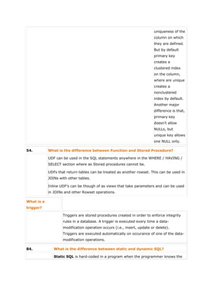 uniqueness of the
column on which
they are defined.
But by default
primary key
creates a
clustered index
on the column,
where are unique
creates a
nonclustered
index by default.
Another major
difference is that,
primary key
doesn’t allow
NULLs, but
unique key allows
one NULL only.
54. What is the difference between Function and Stored Procedure?
 UDF can be used in the SQL statements anywhere in the WHERE / HAVING /
SELECT section where as Stored procedures cannot be.
 UDFs that return tables can be treated as another rowset. This can be used in
JOINs with other tables.
 Inline UDF’s can be though of as views that take parameters and can be used
in JOINs and other Rowset operations.
What is a
trigger?
Triggers are stored procedures created in order to enforce integrity
rules in a database. A trigger is executed every time a data-
modification operation occurs (i.e., insert, update or delete).
Triggers are executed automatically on occurance of one of the data-
modification operations.
84. What is the difference between static and dynamic SQL?
Static SQL is hard-coded in a program when the programmer knows the
 