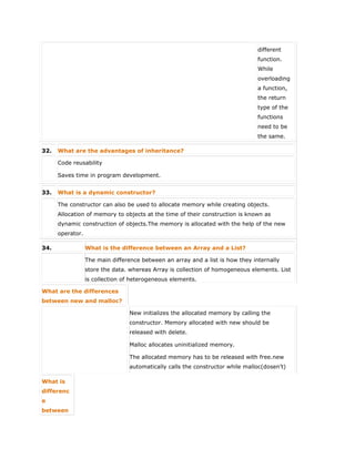 different
function.
While
overloading
a function,
the return
type of the
functions
need to be
the same.
32. What are the advantages of inheritance?
 Code reusability
 Saves time in program development.
33. What is a dynamic constructor?
The constructor can also be used to allocate memory while creating objects.
Allocation of memory to objects at the time of their construction is known as
dynamic construction of objects.The memory is allocated with the help of the new
operator.
34. What is the difference between an Array and a List?
The main difference between an array and a list is how they internally
store the data. whereas Array is collection of homogeneous elements. List
is collection of heterogeneous elements.
What are the differences
between new and malloc?
 New initializes the allocated memory by calling the
constructor. Memory allocated with new should be
released with delete.
 Malloc allocates uninitialized memory.
 The allocated memory has to be released with free.new
automatically calls the constructor while malloc(dosen’t)
What is
differenc
e
between
 