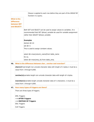 Clause is applied to each row before they are part of the GROUP BY
function in a query.
What is the
difference
between SET
and SELECT?
Both SET and SELECT can be used to assign values to variables. It is
recommended that SET @local_variable be used for variable assignment
rather than SELECT @local_variable.
Examples
declare @i int
set @i=1
This is used to assign constant values.
select @i=max(column_name)from table_name
for ex.
select @i=max(emp_id) from table_emp.
46. What is the difference between char , varchar and nvarchar?
char(n)Fixed length non unicode character data with length of n bytes.n must be a
value from 1 through 8,000.
varchar(n)variable length non unicode character data with length of n bytes.
nvarchar(n)variable length unicode character data of n characters. n must be a
value from 1 through 4,000.
47. How many types of triggers are there?
There are three types of triggers.
 DML Triggers
--> AFTER Triggers
--> INSTEAD OF Triggers
 DDL Triggers
 CLR Triggers
 