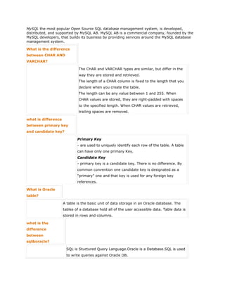MySQL the most popular Open Source SQL database management system, is developed,
distributed, and supported by MySQL AB. MySQL AB is a commercial company, founded by the
MySQL developers, that builds its business by providing services around the MySQL database
management system.
What is the difference
between CHAR AND
VARCHAR?
The CHAR and VARCHAR types are similar, but differ in the
way they are stored and retrieved.
The length of a CHAR column is fixed to the length that you
declare when you create the table.
The length can be any value between 1 and 255. When
CHAR values are stored, they are right-padded with spaces
to the specified length. When CHAR values are retrieved,
trailing spaces are removed.
what is difference
between primary key
and candidate key?
Primary Key
- are used to uniquely identify each row of the table. A table
can have only one primary Key.
Candidate Key
- primary key is a candidate key. There is no difference. By
common convention one candidate key is designated as a
“primary” one and that key is used for any foreign key
references.
What is Oracle
table?
A table is the basic unit of data storage in an Oracle database. The
tables of a database hold all of the user accessible data. Table data is
stored in rows and columns.
what is the
difference
between
sql&oracle?
SQL is Stuctured Query Language.Oracle is a Database.SQL is used
to write queries against Oracle DB.
 