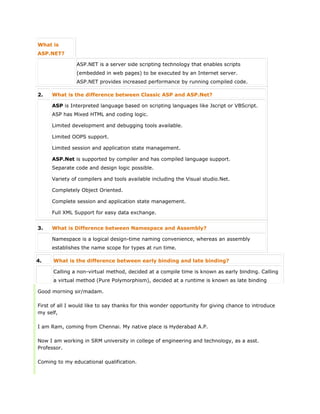 What is
ASP.NET?
ASP.NET is a server side scripting technology that enables scripts
(embedded in web pages) to be executed by an Internet server.
ASP.NET provides increased performance by running compiled code.
2. What is the difference between Classic ASP and ASP.Net?
ASP is Interpreted language based on scripting languages like Jscript or VBScript.
 ASP has Mixed HTML and coding logic.
 Limited development and debugging tools available.
 Limited OOPS support.
 Limited session and application state management.
ASP.Net is supported by compiler and has compiled language support.
 Separate code and design logic possible.
 Variety of compilers and tools available including the Visual studio.Net.
 Completely Object Oriented.
 Complete session and application state management.
 Full XML Support for easy data exchange.
3. What is Difference between Namespace and Assembly?
Namespace is a logical design-time naming convenience, whereas an assembly
establishes the name scope for types at run time.
4. What is the difference between early binding and late binding?
Calling a non-virtual method, decided at a compile time is known as early binding. Calling
a virtual method (Pure Polymorphism), decided at a runtime is known as late binding
Good morning sir/madam.
First of all I would like to say thanks for this wonder opportunity for giving chance to introduce
my self,
I am Ram, coming from Chennai. My native place is Hyderabad A.P.
Now I am working in SRM university in college of engineering and technology, as a asst.
Professor.
Coming to my educational qualification.
 