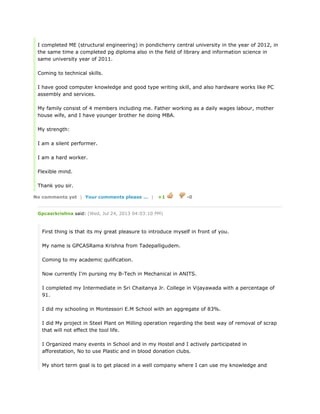 I completed ME (structural engineering) in pondicherry central university in the year of 2012, in
the same time a completed pg diploma also in the field of library and information science in
same university year of 2011.
Coming to technical skills.
I have good computer knowledge and good type writing skill, and also hardware works like PC
assembly and services.
My family consist of 4 members including me. Father working as a daily wages labour, mother
house wife, and I have younger brother he doing MBA.
My strength:
I am a silent performer.
I am a hard worker.
Flexible mind.
Thank you sir.
No comments yet | Your comments please ... | +1 -0
Gpcasrkrishna said: (Wed, Jul 24, 2013 04:03:10 PM)
First thing is that its my great pleasure to introduce myself in front of you.
My name is GPCASRama Krishna from Tadepalligudem.
Coming to my academic qulification.
Now currently I'm pursing my B-Tech in Mechanical in ANITS.
I completed my Intermediate in Sri Chaitanya Jr. College in Vijayawada with a percentage of
91.
I did my schooling in Montessori E.M School with an aggregate of 83%.
I did My project in Steel Plant on Milling operation regarding the best way of removal of scrap
that will not effect the tool life.
I Organized many events in School and in my Hostel and I actively participated in
afforestation, No to use Plastic and in blood donation clubs.
My short term goal is to get placed in a well company where I can use my knowledge and
 