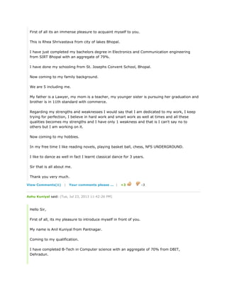 First of all its an immense pleasure to acquaint myself to you.
This is Rhea Shrivastava from city of lakes Bhopal.
I have just completed my bachelors degree in Electronics and Communication engineering
from SIRT Bhopal with an aggregate of 79%.
I have done my schooling from St. Josephs Convent School, Bhopal.
Now coming to my family background.
We are 5 including me.
My father is a Lawyer, my mom is a teacher, my younger sister is pursuing her graduation and
brother is in 11th standard with commerce.
Regarding my strengths and weaknesses I would say that I am dedicated to my work, I keep
trying for perfection, I believe in hard work and smart work as well at times and all these
qualities becomes my strengths and I have only 1 weakness and that is I can't say no to
others but I am working on it.
Now coming to my hobbies.
In my free time I like reading novels, playing basket ball, chess, NFS UNDERGROUND.
I like to dance as well in fact I learnt classical dance for 3 years.
Sir that is all about me.
Thank you very much.
View Comments(1) | Your comments please ... | +3 -3
Ashu Kuniyal said: (Tue, Jul 23, 2013 11:42:26 PM)
Hello Sir,
First of all, its my pleasure to introduce myself in front of you.
My name is Anil Kuniyal from Pantnagar.
Coming to my qualification.
I have completed B-Tech in Computer science with an aggregate of 70% from DBIT,
Dehradun.
 