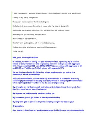 I have completed +2 and high school from GIC inter college with 55 and 54% respectively.
Coming to my family background.
There are 4 members in my family including me.
My father is X-Army man. My mother is house wife. My sister is doing B.A.
My hobbies are browsing, playing cricket and volleyball and listening music.
My strength is quick learning and hard work.
My weakness is lack confidence.
My short term goal is getting job in a reputed company.
My long term goal is to become a successful businessman.
Thank you sir.
Well, good morning sir/madam,
Hi Friends, my name is shivaji rao patil from Hyderabad. I parsuing my B-Tech in
stream of computer science and engineering from nict college, xxx with aggregate
65%. I have completed HSC from GURU BASAVA junior college with aggregate of 6%
and SSC from Pratibha we. N. High school with aggregate 73%.
We are five in my family. My father is a private employee and my mother is a
homemaker. I have two sibblings.
About my achievements, I never made any achievements at state level. But in my
schooling I got certificate in singing level competition. In college I got NSS certificate
which I participated as volunteer in my 1st year of engineering.
My strengths are hardworker, self motivating and dedicated towards my work. And
also I'm a good learner as well as teacher.
My hobbies are making crafts, painting, surfing net.
My short term goal to get placed in well reputed company.
My long term goal to palced in any mnc company and give my best to your.
Organisation.
As a fresher, I don't have any working experience, but I will prove once the opportunity
 