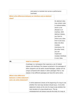 and easier to maintain but carries a performance
overhead.
What is the difference between an interface and an abstract
class?
An abstract class
may contain code
in method bodies,
which is not
allowed in an
interface. With
abstract classes,
you have to
inherit your class
from it and Java
does not allow
multiple
inheritance. On
the other hand,
you can
implement
multiple interfaces
in your class.
29. what is a package?
A package is a namespace that organizes a set of related
classes and interfaces.The classes contained in the packages of
other programs can be easily reused.Packages, classes can be
unique compared with classes in other packages.That is, two
classes in two different packages can have the same name.
What is the difference
between a while statement
and a do while statement?
A while statement checks at the beginning of a loop to see
whether the next loop iteration should occur. A do while
statement checks at the end of a loop to see whether the
next iteration of a loop should occur. The do
whilestatement will always execute the body of a loop at
 