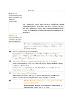 least once.
What is the
difference between
an if statement and
a switch
statement?
The if statement is used to select among two alternatives. It uses a
boolean expression to decide which alternative should be executed.
The switch statement is used to select among multiple alternatives.
It uses an int expression to determine which alternative should be
executed.s
What is the
difference between
method overriding
and overloading?
Overriding is a method with the same name and arguments as in
a parent, whereas overloading is the same method name but
different arguments.
42. What do you mean by polymorphism?
Polymorphism means the ability to take more than one form. fro example, an
operation may exhibit behaviour in different instances. The behaviour depends upon
the types of data used in the operatiom.
43 What is the difference between an abstract class and an interface?
Abstract class Interface - Have executable methods and abstract methods.Can only
subclass one abstract class
Interface - Have no implementation code. All methods are abstract.A class can
implement any number of interfaces.
44. What is the purpose of finalization?
The purpose of finalization is to give an unreachable object the opportunity to
perform any cleanup processing before the object is garbage collected.
45. What is the difference between a break statement and a
continue statement?
Break statement results in the termination of the statement to
which it applies (switch, for, do, or while).
 
