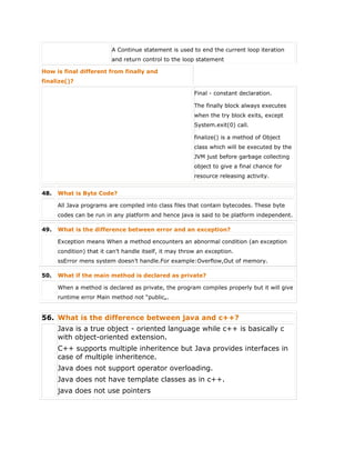 A Continue statement is used to end the current loop iteration
and return control to the loop statement
How is final different from finally and
finalize()?
 Final - constant declaration.
 The finally block always executes
when the try block exits, except
System.exit(0) call.
 finalize() is a method of Object
class which will be executed by the
JVM just before garbage collecting
object to give a final chance for
resource releasing activity.
48. What is Byte Code?
All Java programs are compiled into class files that contain bytecodes. These byte
codes can be run in any platform and hence java is said to be platform independent.
49. What is the difference between error and an exception?
Exception means When a method encounters an abnormal condition (an exception
condition) that it can’t handle itself, it may throw an exception.
ssError mens system doesn’t handle.For example:Overflow,Out of memory.
50. What if the main method is declared as private?
When a method is declared as private, the program compiles properly but it will give
runtime error Main method not “public„.
56. What is the difference between java and c++?
 Java is a true object - oriented language while c++ is basically c
with object-oriented extension.
 C++ supports multiple inheritence but Java provides interfaces in
case of multiple inheritence.
 Java does not support operator overloading.
 Java does not have template classes as in c++.
 java does not use pointers
 