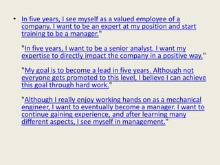 • In five years, I see myself as a valued employee of a
company. I want to be an expert at my position and start
training to be a manager."
"In five years, I want to be a senior analyst. I want my
expertise to directly impact the company in a positive way."
"My goal is to become a lead in five years. Although not
everyone gets promoted to this level, I believe I can achieve
this goal through hard work."
"Although I really enjoy working hands on as a mechanical
engineer, I want to eventually become a manager. I want to
continue gaining experience, and after learning many
different aspects, I see myself in management."
 