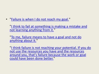 • "Failure is when I do not reach my goal."
"I think to fail at something is making a mistake and
not learning anything from it."
"To me, failure means to have a goal and not do
anything about it."
"I think failure is not reaching your potential. If you do
not use the resources you have and the resources
around you, that's failure because the work or goal
could have been done better."
 