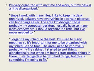 • I'm very organized with my time and work, but my desk is
a little disorganized."
"Since I work with many files, I like to keep my desk
organized. I always have everything in a certain place so I
can find things easier. The area I'm disorganized is
probably my computer desktop. I usually have so many
icons everywhere. I should organize it a little, but I've
never needed to."
"I organize my schedule the best. I'm used to many
meetings so it's important for me to be organized with
my schedule and time. The area I need to improve is
probably my file cabinet. I started to sort things
alphabetically, but when I'm busy, I start putting things in
there. It started getting hard to find things, but this is
something I'm going to fix."
 