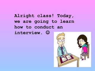 Alright class! Today, we are going to learn how to conduct an interview.   