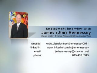 Employment Interview with
         James (Jim) Hennessey
         Proven Leader, Creative Thinker, Strategic, Creates Value



 website:     www.visualcv.com/jhennessey0911
linked in:    www.linkedin.com/in/jimhennessey
    email:          jimhennessey@comcast.net
   phone:                         615.403.8945
 