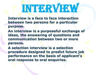 INTERVIEW Interview is a face to face interaction between two persons for a particular purpose. An interview is a purposeful exchange of ideas, the answering of questions and communication between two or more persons. A selection interview is a selection procedure designed to predict future job performance on the basis of applicant’s oral response to oral enquiries. 