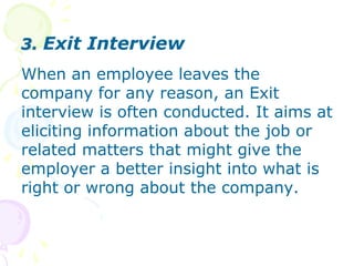 3. Exit InterviewWhen an employee leaves the company for any reason, an Exit interview is often conducted. It aims at eliciting information about the job or related matters that might give the employer a better insight into what is right or wrong about the company.