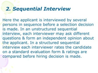 2. Sequential InterviewHere the applicant is interviewed by several persons in sequence before a selection decision is made. In an unstructured sequential interview, each interviewer may ask different questions & form an independent opinion about the applicant. In a structured sequential interview each interviewer rates the candidate on a standard evaluation form & ratings are compared before hiring decision is made.