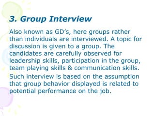 3.Group InterviewAlso known as GD’s, here groups rather than individuals are interviewed. A topic for discussion is given to a group. The candidates are carefully observed for leadership skills, participation in the group, team playing skills & communication skills.Such interview is based on the assumption that group behavior displayed is related to potential performance on the job.