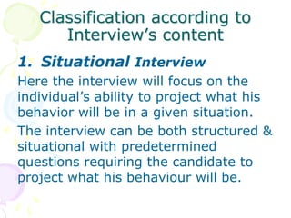 Candidate’s knowledge about the topic can be known.4. Panel InterviewHere candidate is interviewed simultaneously by a panel(group) of interviewers, rather than sequentially. It seeks to pool the collective wisdom & judgment of several interviewers. Questions are asked randomly by interviewers.